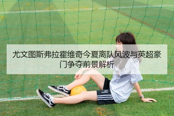 尤文图斯弗拉霍维奇今夏离队风波与英超豪门争夺前景解析